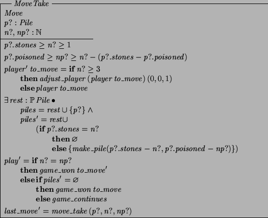 \begin{schema}{MoveTake}
Move \\
p?: Pile \\
n?, np?: \nat
\where
p?.stone...
...\ELSE game\_continues
\also
last\_move' = move\_take~(p?, n?, np?)
\end{schema}