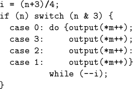 \begin{code}i = (n+3)/4;
if (n) switch (n & 3) \{
case 0: do \{output(*m++);
c...
...*m++);
case 2: output(*m++):
case 1: output(*m++)\}
while (--i);
\}\end{code}