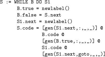 \begin{code}S := WHILE B DO S1
B.true = newlabel()
B.false = S.next
S1.next =...
...code @
[gen(B.true,:,_,_)] @
S1.code @
[gen(S1.next,goto,_,_)]
\par\end{code}