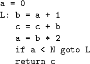 \begin{code}a = 0
L: b = a + 1
c = c + b
a = b * 2
if a < N goto L
return c\end{code}