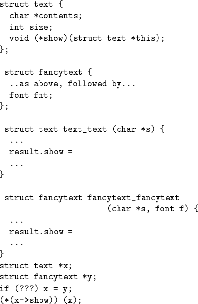 \begin{code}struct text \{
char *contents;
int size;
void (*show)(struct text...
...struct text *x;
struct fancytext *y;
if (???) x = y;
(*(x->show)) (x);\end{code}