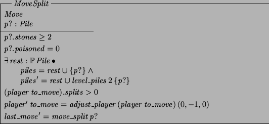 \begin{schema}{MoveSplit}
Move \\
p?: Pile
\where
p?.stones \geq 2
\also
p?...
...ayer~(player~to\_move)~(0,-1,0)
\also
last\_move' = move\_split~p?
\end{schema}