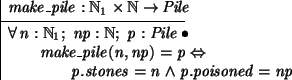\begin{axdef}
make\_pile: \nat_1 \cross \nat \fun Pile
\where
\forall n: \nat_...
...ake\_pile(n,np) = p \iff \\
\t2 p.stones = n \land p.poisoned = np
\end{axdef}